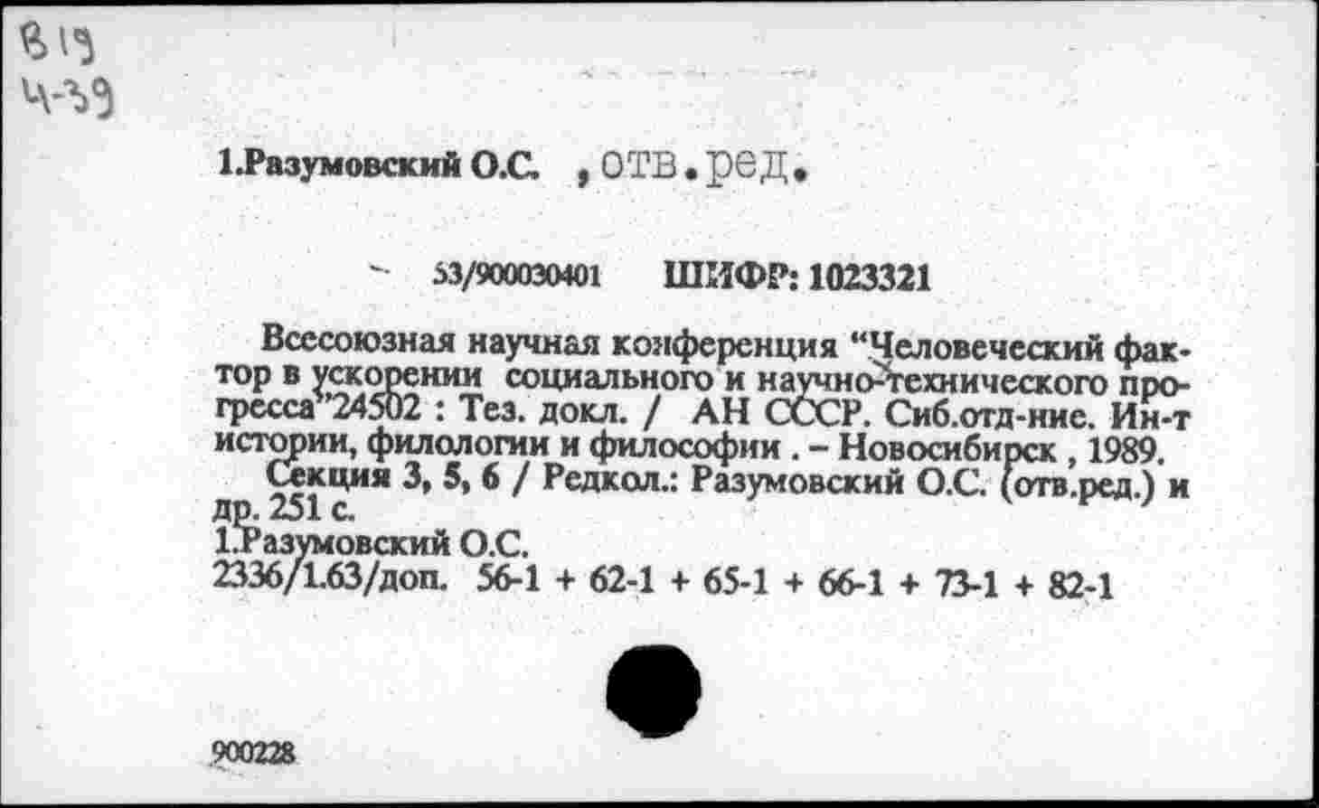 ﻿
1 Разумовский О.С. , ОТВ • рсД
- 53/900030401 ШИФР: 1023321
Всесоюзная научная конференция “Человеческий фактор в ускорении социального и научно-технического про-гресса’ 24502 : Тез. докл. / АН СССР. Сиб.отд-ние. Ин-т истории, филологии и философии . - Новосибирск , 1989. д ЦИЯ / Редкол.: Разумовский О.С. (отв.ред.) и Разумовский О.С.
2336/1.63/доп. 56-1 + 62-1 + 65-1 + 66-1 + 73-1 + 82-1
.900228